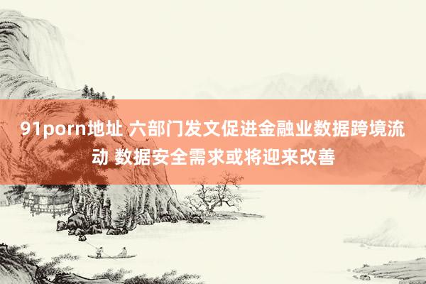 91porn地址 六部门发文促进金融业数据跨境流动 数据安全需求或将迎来改善