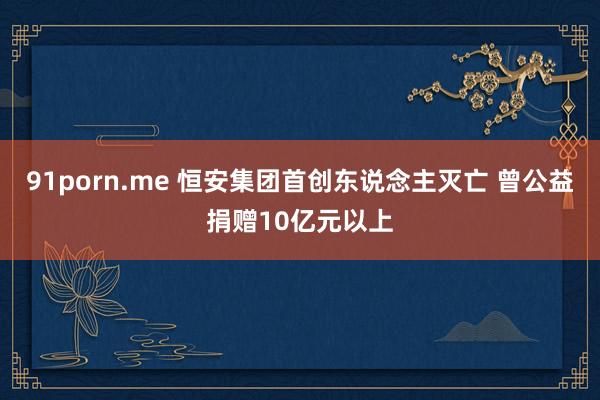 91porn.me 恒安集团首创东说念主灭亡 曾公益捐赠10亿元以上