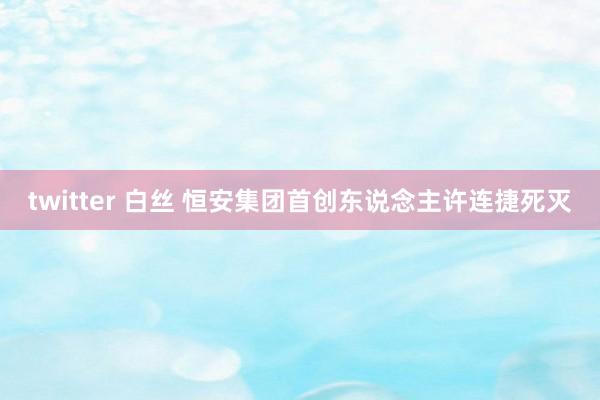 twitter 白丝 恒安集团首创东说念主许连捷死灭