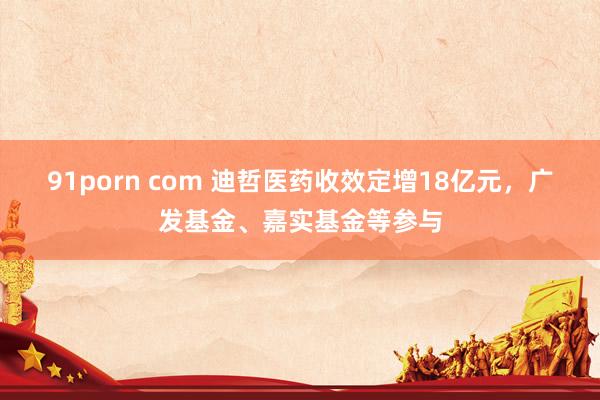 91porn com 迪哲医药收效定增18亿元，广发基金、嘉实基金等参与