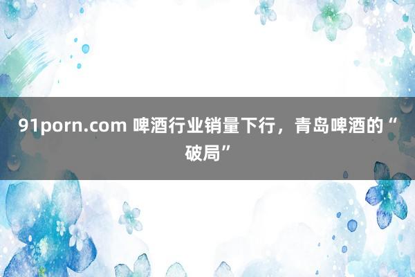 91porn.com 啤酒行业销量下行，青岛啤酒的“破局”