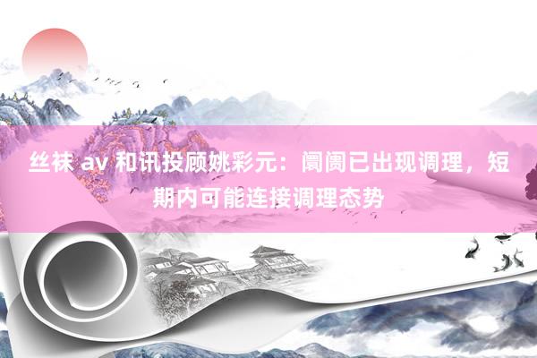 丝袜 av 和讯投顾姚彩元：阛阓已出现调理，短期内可能连接调理态势