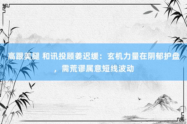 高跟美腿 和讯投顾姜迟缓：玄机力量在阴郁护盘，需荒谬属意短线波动