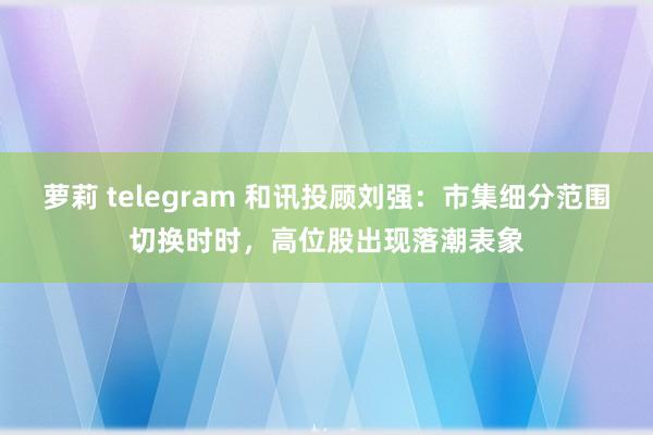萝莉 telegram 和讯投顾刘强：市集细分范围切换时时，高位股出现落潮表象