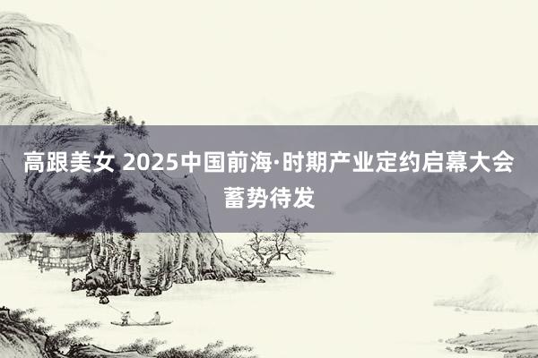 高跟美女 2025中国前海·时期产业定约启幕大会蓄势待发