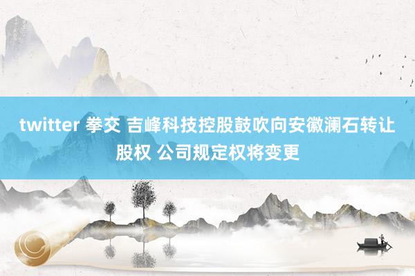 twitter 拳交 吉峰科技控股鼓吹向安徽澜石转让股权 公司规定权将变更