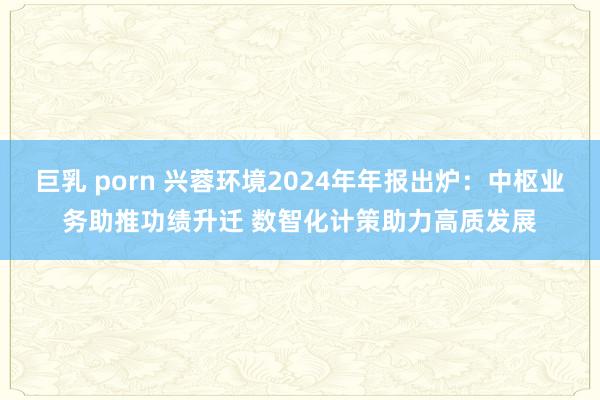 巨乳 porn 兴蓉环境2024年年报出炉：中枢业务助推功绩升迁 数智化计策助力高质发展