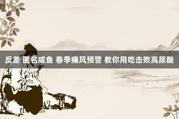 反差 匿名咸鱼 春季痛风预警 教你用吃击败高尿酸