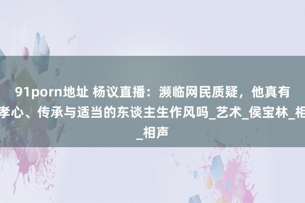 91porn地址 杨议直播：濒临网民质疑，他真有了孝心、传承与适当的东谈主生作风吗_艺术_侯宝林_相声