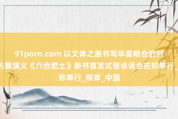 91porn.com 以文体之旅书写华夏粮仓的时间答卷！长篇演义《六合肥土》新书首发式暨谈话会在郑举行_柳岸_中国