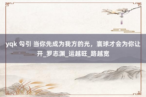 yqk 勾引 当你先成为我方的光，寰球才会为你让开_罗志渊_运越旺_路越宽