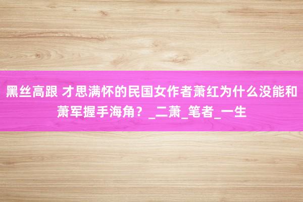 黑丝高跟 才思满怀的民国女作者萧红为什么没能和萧军握手海角？_二萧_笔者_一生