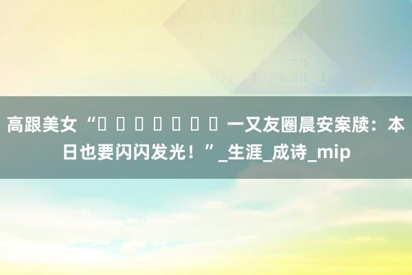 高跟美女 “ˋˏᰔᩚˎˊ˗一又友圈晨安案牍：本日也要闪闪发光！”_生涯_成诗_mip