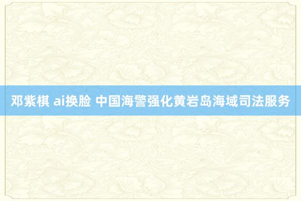 邓紫棋 ai换脸 中国海警强化黄岩岛海域司法服务