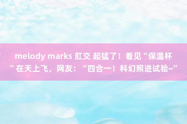 melody marks 肛交 起猛了！看见“保温杯”在天上飞，网友：“四合一！科幻照进试验~”