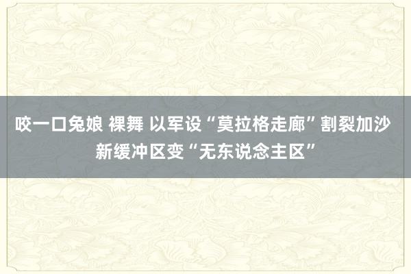 咬一口兔娘 裸舞 以军设“莫拉格走廊”割裂加沙 新缓冲区变“无东说念主区”