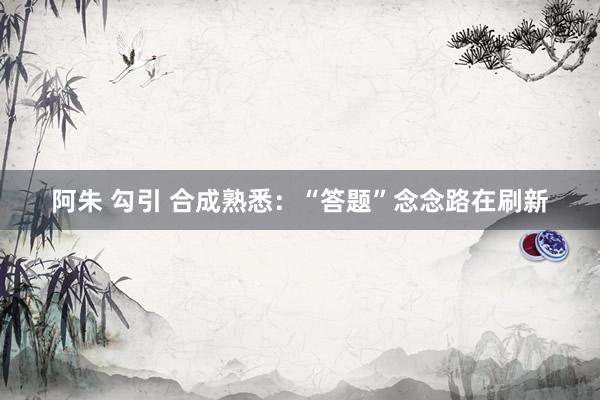 阿朱 勾引 合成熟悉：“答题”念念路在刷新