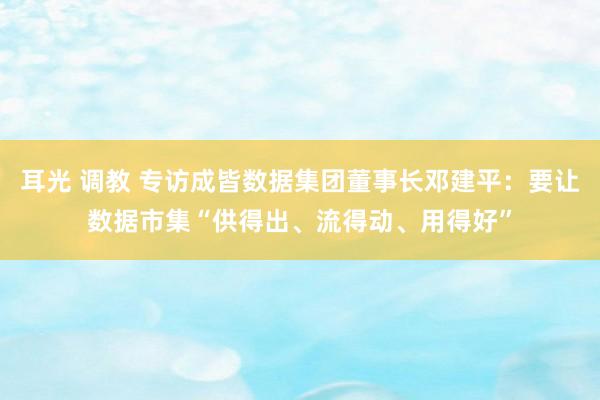 耳光 调教 专访成皆数据集团董事长邓建平：要让数据市集“供得出、流得动、用得好”