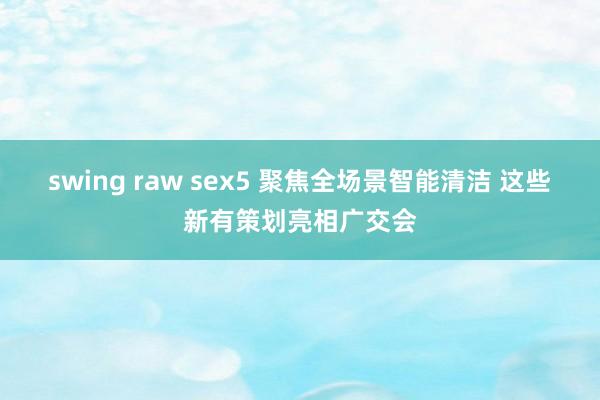 swing raw sex5 聚焦全场景智能清洁 这些新有策划亮相广交会