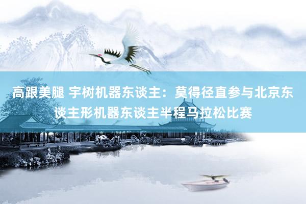 高跟美腿 宇树机器东谈主：莫得径直参与北京东谈主形机器东谈主半程马拉松比赛