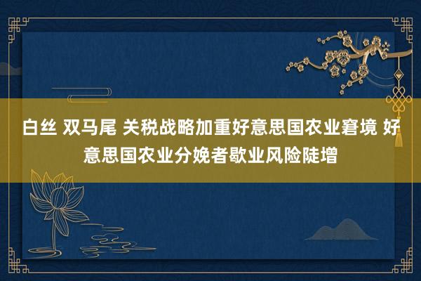 白丝 双马尾 关税战略加重好意思国农业窘境 好意思国农业分娩者歇业风险陡增