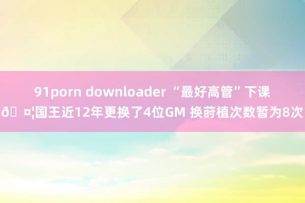 91porn downloader “最好高管”下课🤦国王近12年更换了4位GM 换莳植次数暂为8次