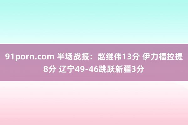 91porn.com 半场战报：赵继伟13分 伊力福拉提8分 辽宁49-46跳跃新疆3分