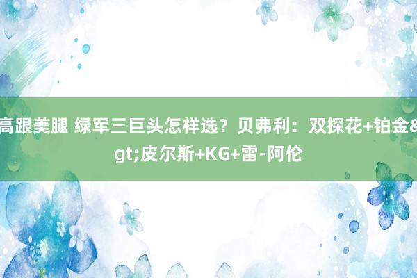 高跟美腿 绿军三巨头怎样选？贝弗利：双探花+铂金>皮尔斯+KG+雷-阿伦