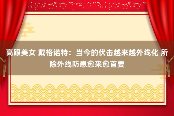 高跟美女 戴格诺特：当今的伏击越来越外线化 所除外线防患愈来愈首要