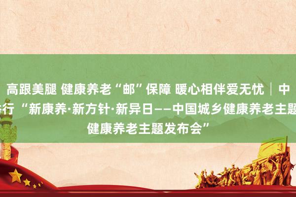 高跟美腿 健康养老“邮”保障 暖心相伴爱无忧│中邮保障举行 “新康养·新方针·新异日——中国城乡健康养老主题发布会”