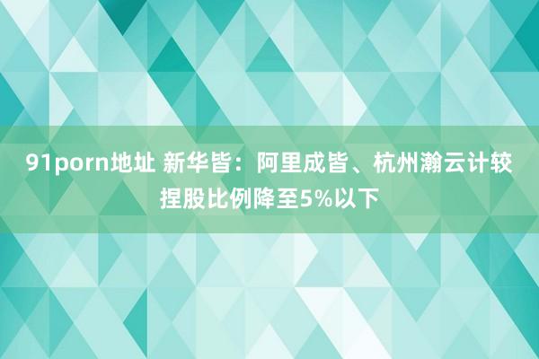 91porn地址 新华皆：阿里成皆、杭州瀚云计较捏股比例降至5%以下