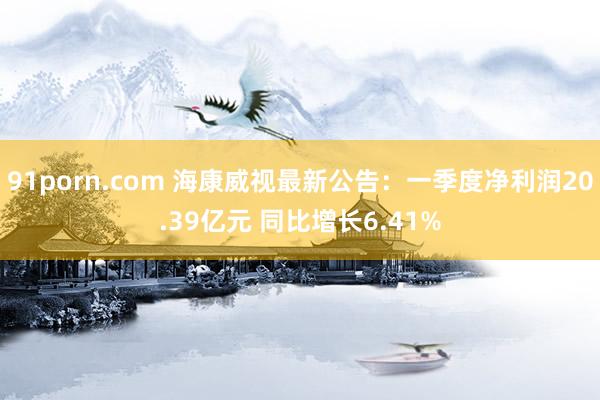 91porn.com 海康威视最新公告：一季度净利润20.39亿元 同比增长6.41%