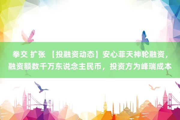 拳交 扩张 【投融资动态】安心菲天神轮融资，融资额数千万东说念主民币，投资方为峰瑞成本
