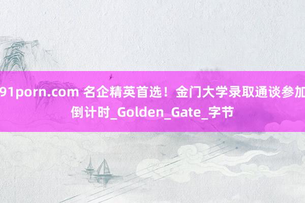 91porn.com 名企精英首选！金门大学录取通谈参加倒计时_Golden_Gate_字节