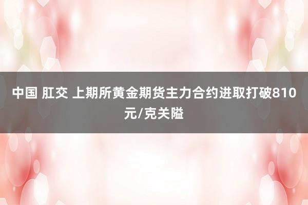 中国 肛交 上期所黄金期货主力合约进取打破810元/克关隘