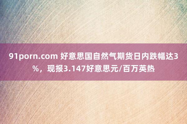 91porn.com 好意思国自然气期货日内跌幅达3%，现报3.147好意思元/百万英热