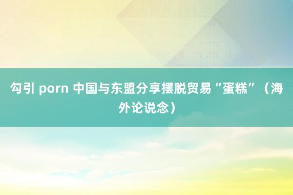 勾引 porn 中国与东盟分享摆脱贸易“蛋糕”（海外论说念）
