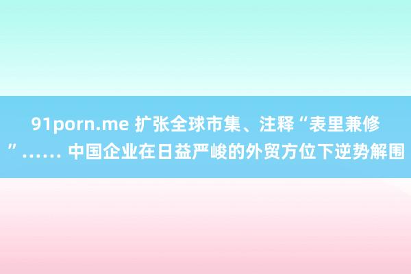 91porn.me 扩张全球市集、注释“表里兼修”…… 中国企业在日益严峻的外贸方位下逆势解围