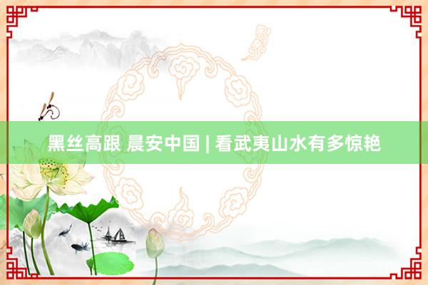 黑丝高跟 晨安中国 | 看武夷山水有多惊艳
