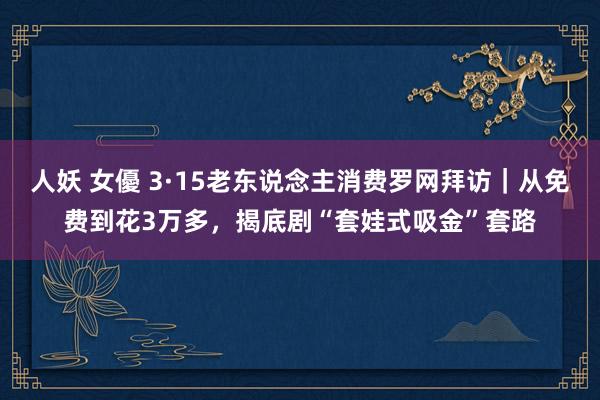 人妖 女優 3·15老东说念主消费罗网拜访｜从免费到花3万多，揭底剧“套娃式吸金”套路