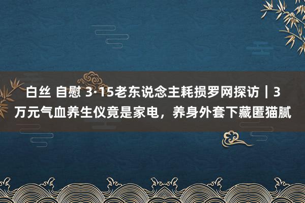 白丝 自慰 3·15老东说念主耗损罗网探访｜3万元气血养生仪竟是家电，养身外套下藏匿猫腻