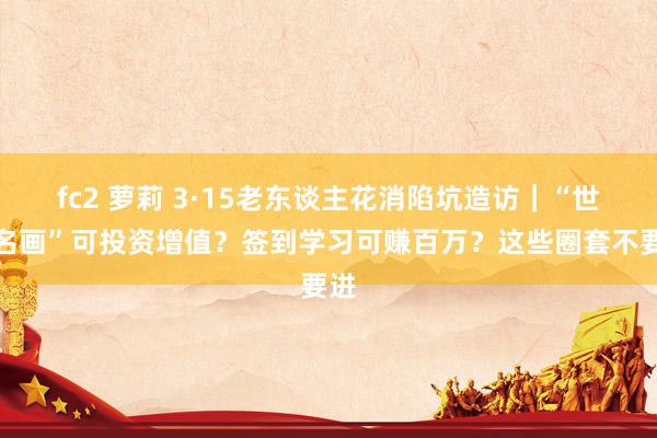 fc2 萝莉 3·15老东谈主花消陷坑造访｜“世界名画”可投资增值？签到学习可赚百万？这些圈套不要进
