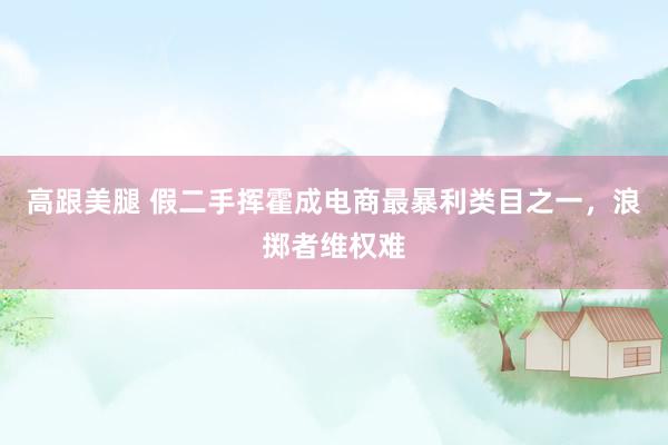 高跟美腿 假二手挥霍成电商最暴利类目之一，浪掷者维权难