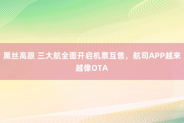 黑丝高跟 三大航全面开启机票互售，航司APP越来越像OTA
