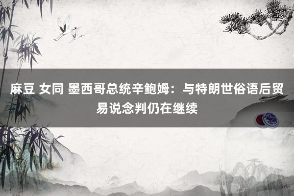 麻豆 女同 墨西哥总统辛鲍姆：与特朗世俗语后贸易说念判仍在继续
