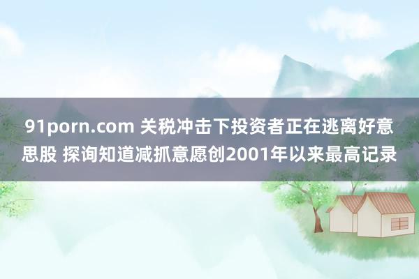 91porn.com 关税冲击下投资者正在逃离好意思股 探询知道减抓意愿创2001年以来最高记录