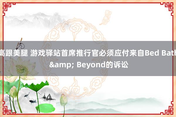 高跟美腿 游戏驿站首席推行官必须应付来自Bed Bath & Beyond的诉讼