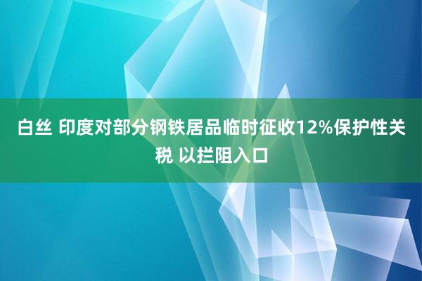 白丝 印度对部分钢铁居品临时征收12%保护性关税 以拦阻入口