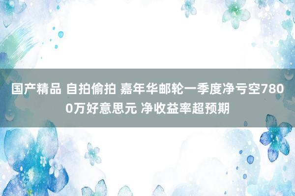 国产精品 自拍偷拍 嘉年华邮轮一季度净亏空7800万好意思元 净收益率超预期