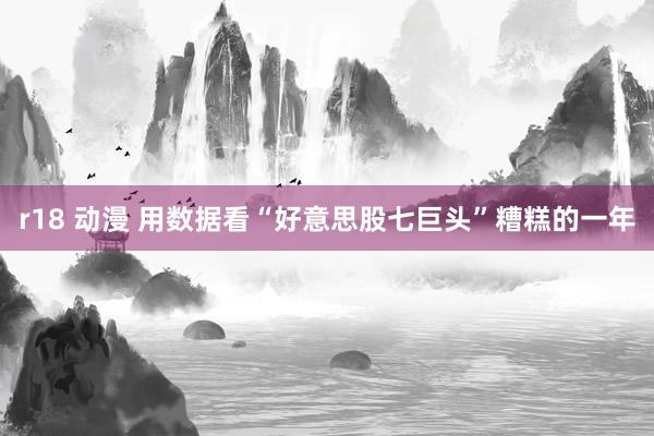 r18 动漫 用数据看“好意思股七巨头”糟糕的一年